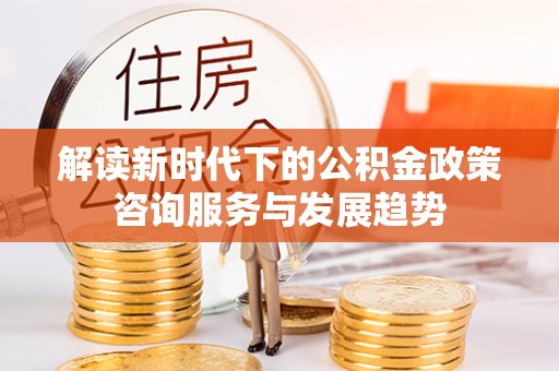六枝解读新时代下的公积金政策咨询服务与发展趋势