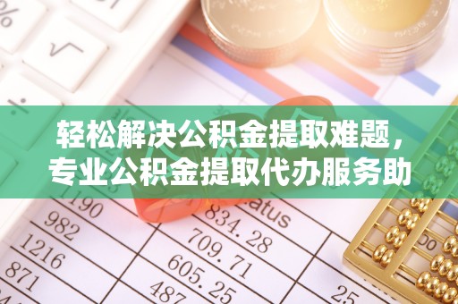 六枝轻松解决公积金提取难题，专业公积金提取代办服务助您无忧