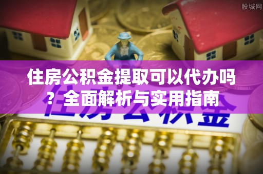 六枝住房公积金提取可以代办吗？全面解析与实用指南