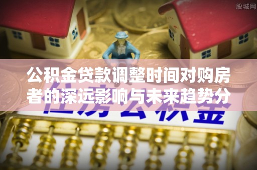 六枝公积金贷款调整时间对购房者的深远影响与未来趋势分析