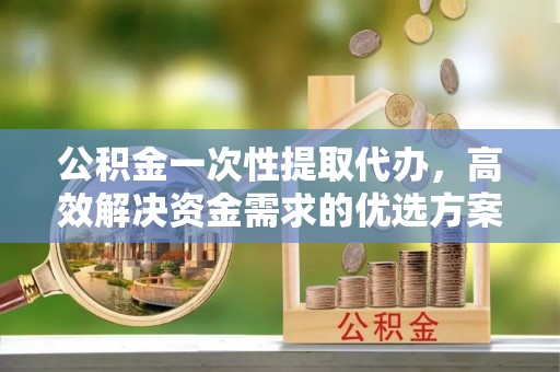 六枝公积金一次性提取代办，高效解决资金需求的优选方案