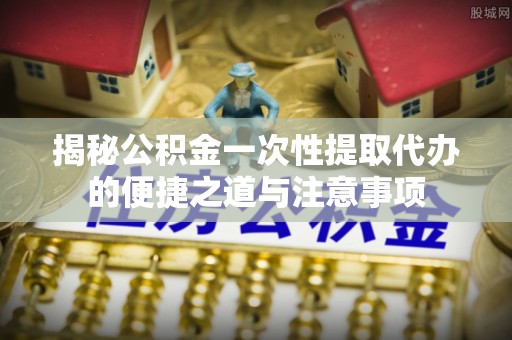 六枝揭秘公积金一次性提取代办的便捷之道与注意事项