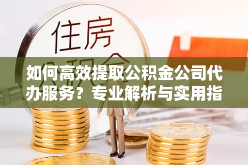 六枝如何高效提取公积金公司代办服务？专业解析与实用指南