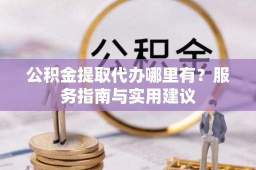 六枝公积金提取代办哪里有？服务指南与实用建议
