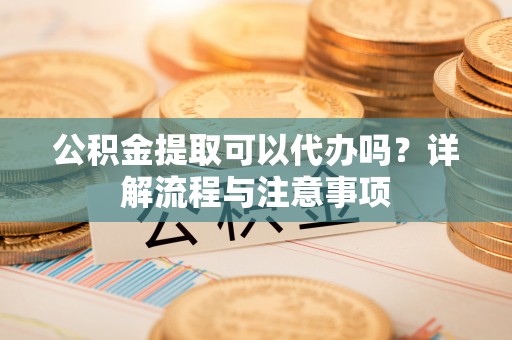 六枝公积金提取可以代办吗？详解流程与注意事项