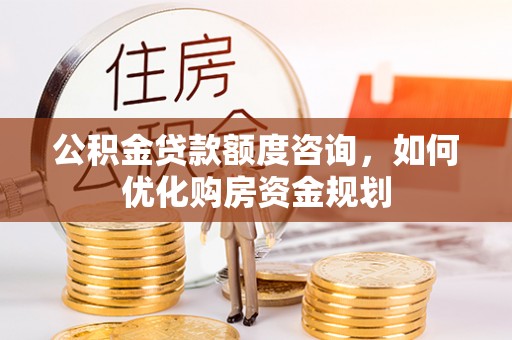 六枝公积金贷款额度咨询，如何优化购房资金规划