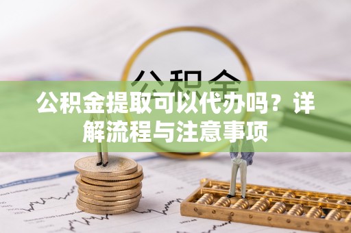 六枝公积金提取可以代办吗？详解流程与注意事项