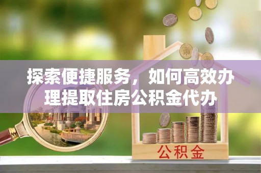 六枝探索便捷服务，如何高效办理提取住房公积金代办